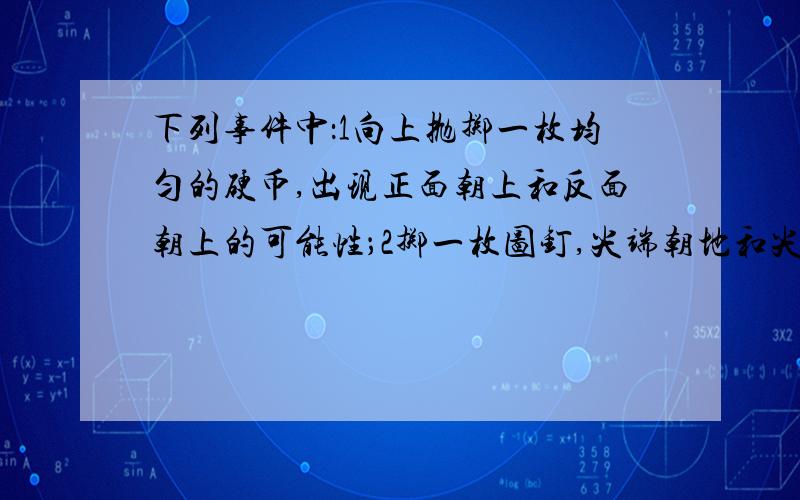 下列事件中：1向上抛掷一枚均匀的硬币,出现正面朝上和反面朝上的可能性；2掷一枚图钉,尖端朝地和尖端...