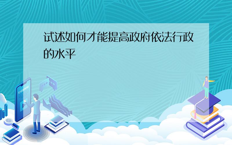 试述如何才能提高政府依法行政的水平