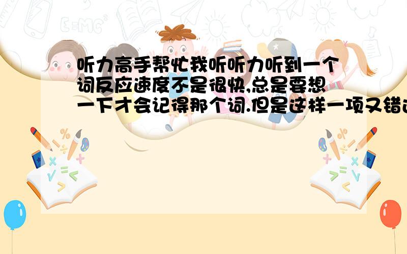 听力高手帮忙我听听力听到一个词反应速度不是很快,总是要想一下才会记得那个词.但是这样一项又错过很多信息了.总之我听听力的