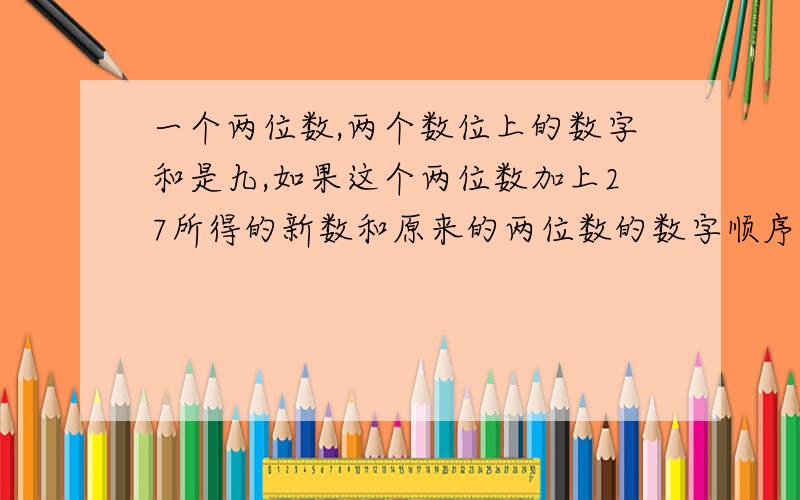 一个两位数,两个数位上的数字和是九,如果这个两位数加上27所得的新数和原来的两位数的数字顺序恰好颠倒,