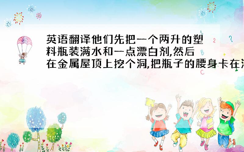 英语翻译他们先把一个两升的塑料瓶装满水和一点漂白剂,然后在金属屋顶上挖个洞,把瓶子的腰身卡在洞里,然后用硅胶把四周密封防