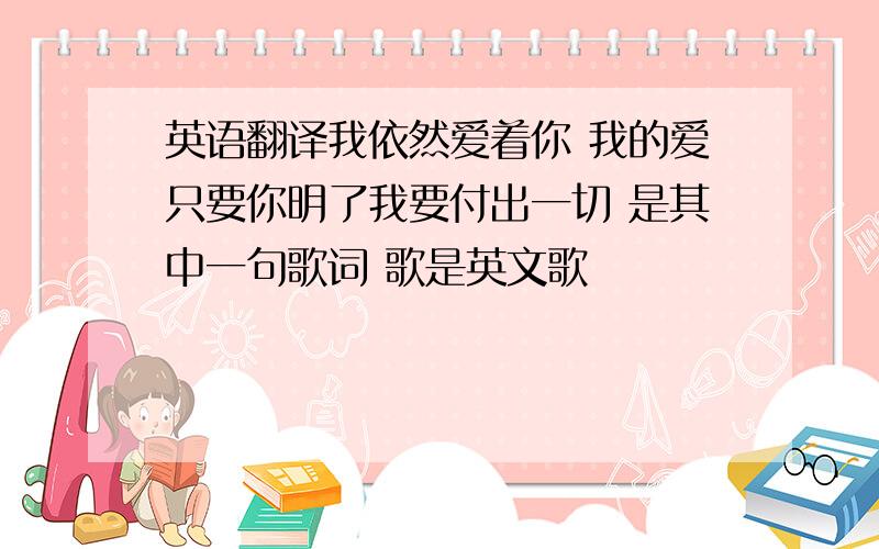 英语翻译我依然爱着你 我的爱只要你明了我要付出一切 是其中一句歌词 歌是英文歌