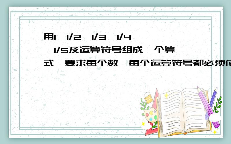 用1、1/2、1/3、1/4、1/5及运算符号组成一个算式,要求每个数、每个运算符号都必须使用,而且只能用一次