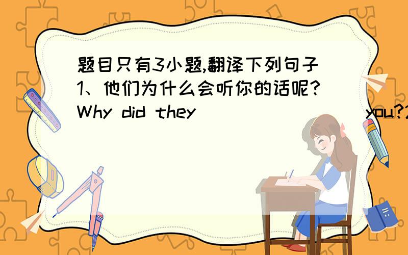 题目只有3小题,翻译下列句子1、他们为什么会听你的话呢?Why did they_________you?2、我感觉他看