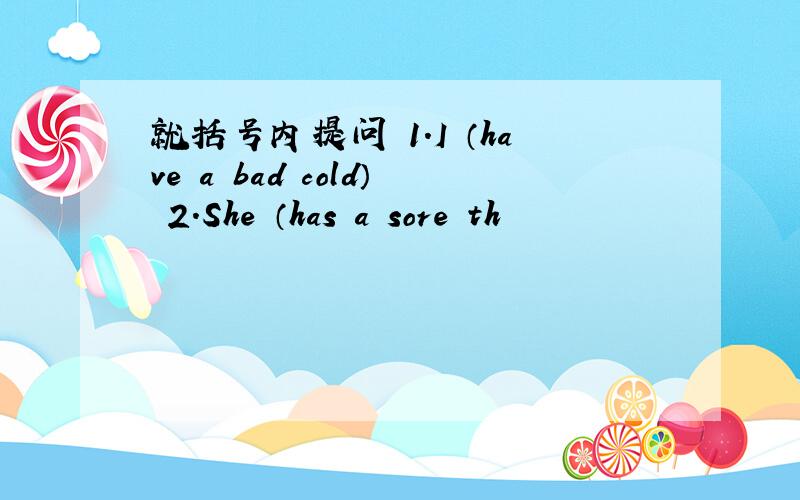 就括号内提问 1.I （have a bad cold） 2.She （has a sore th