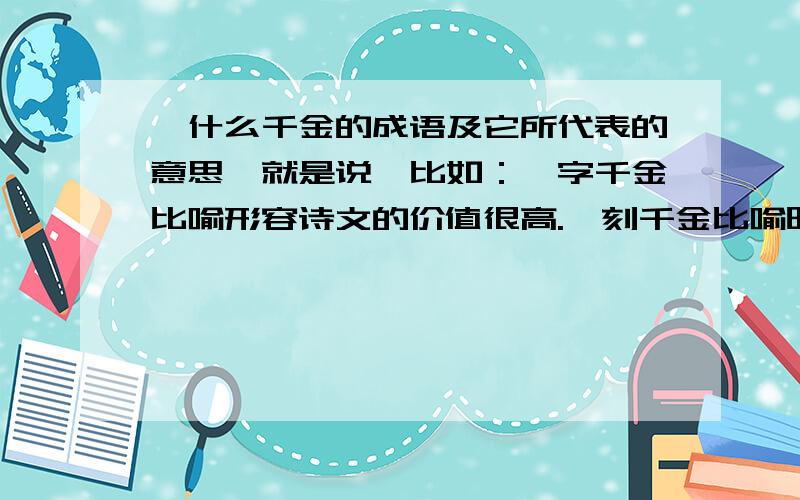 一什么千金的成语及它所代表的意思,就是说,比如：一字千金比喻形容诗文的价值很高.一刻千金比喻时光非常宝贵.等等.急、急、