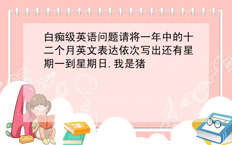 白痴级英语问题请将一年中的十二个月英文表达依次写出还有星期一到星期日,我是猪