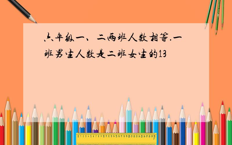 六年级一、二两班人数相等．一班男生人数是二班女生的13