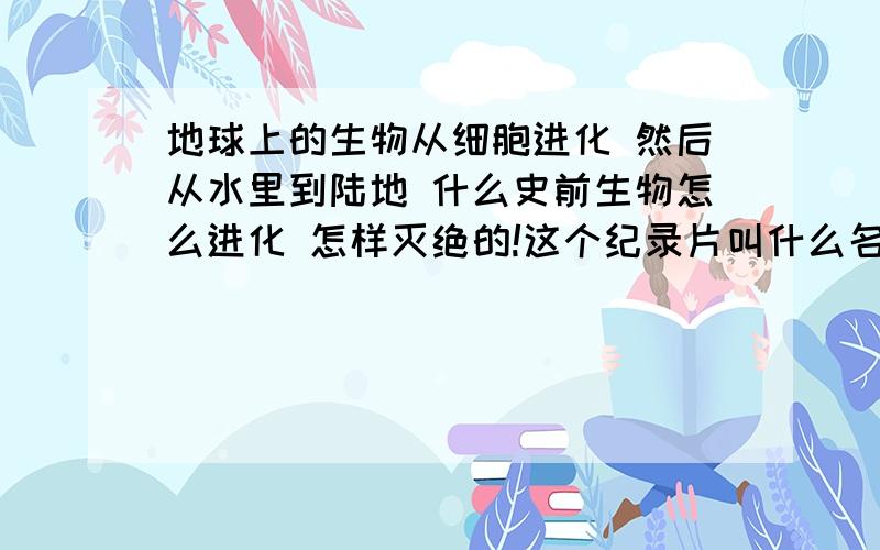 地球上的生物从细胞进化 然后从水里到陆地 什么史前生物怎么进化 怎样灭绝的!这个纪录片叫什么名字啊?