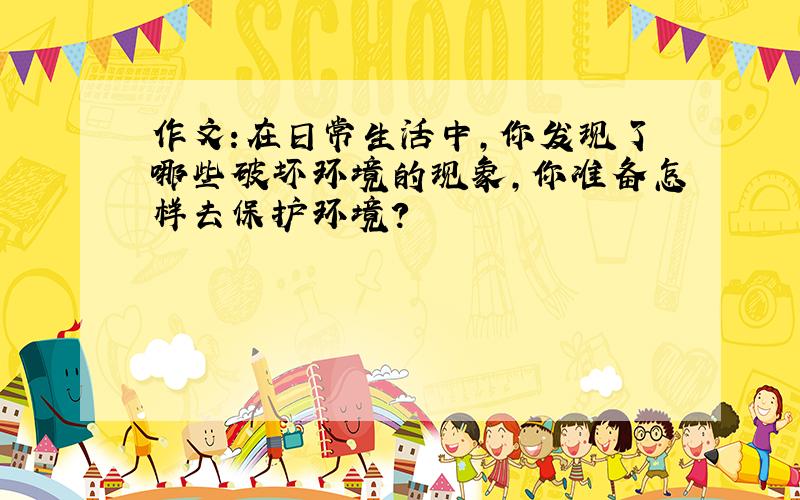 作文:在日常生活中,你发现了哪些破坏环境的现象,你准备怎样去保护环境?