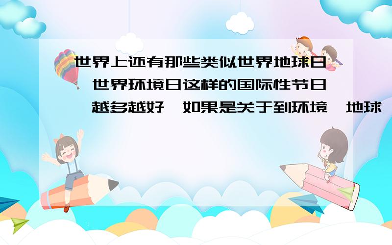 世界上还有那些类似世界地球日、世界环境日这样的国际性节日,越多越好,如果是关于到环境、地球、人类、生态、环保等课题请在旁