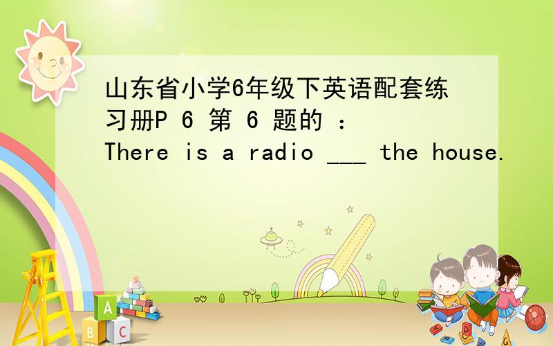 山东省小学6年级下英语配套练习册P 6 第 6 题的 ：There is a radio ___ the house.