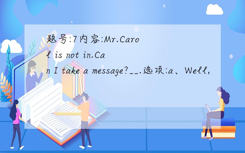 题号:7内容:Mr.Carol is not in.Can I take a message?__.选项:a、Well,