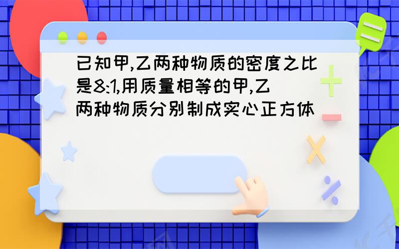 已知甲,乙两种物质的密度之比是8:1,用质量相等的甲,乙两种物质分别制成实心正方体