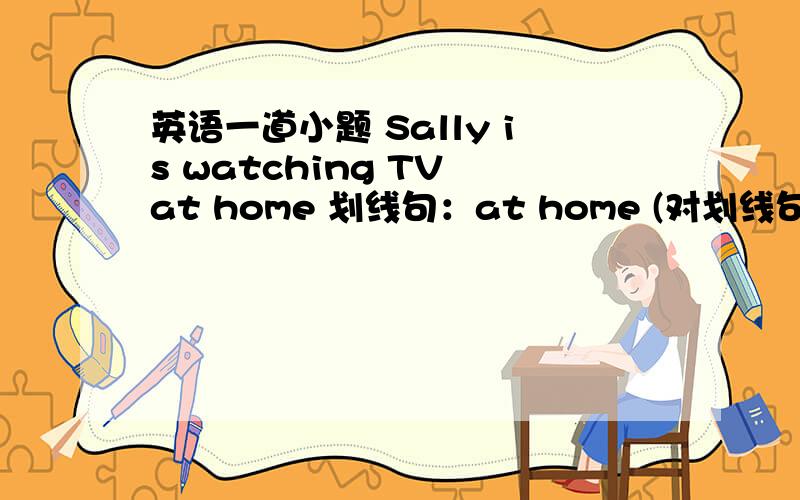 英语一道小题 Sally is watching TV at home 划线句：at home (对划线句提问）____