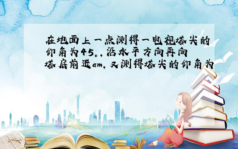 在地面上一点测得一电视塔尖的仰角为45°,沿水平方向再向塔底前进am,又测得塔尖的仰角为