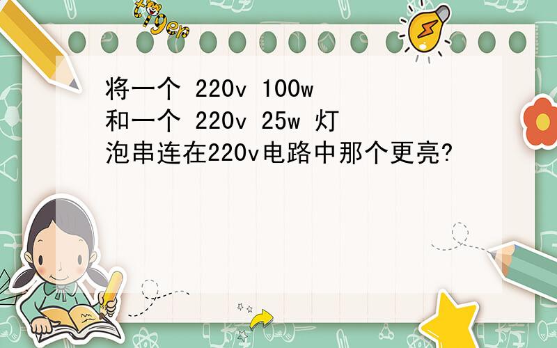 将一个 220v 100w 和一个 220v 25w 灯泡串连在220v电路中那个更亮?