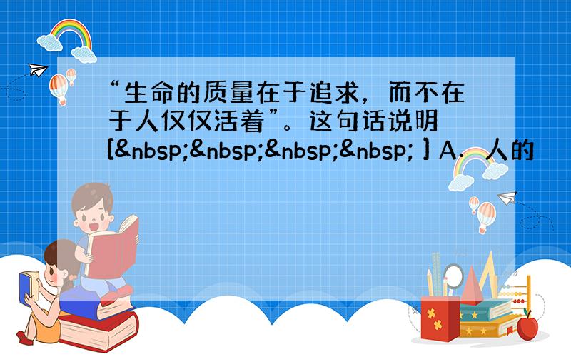 “生命的质量在于追求，而不在于人仅仅活着”。这句话说明 [     ] A．人的