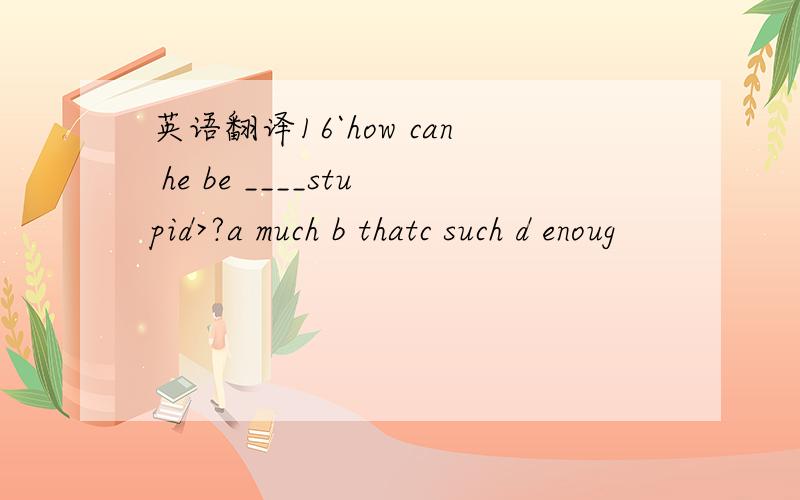 英语翻译16`how can he be ____stupid>?a much b thatc such d enoug