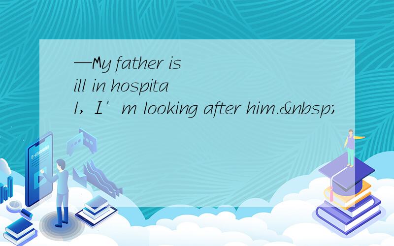 —My father is ill in hospital, I’m looking after him. 