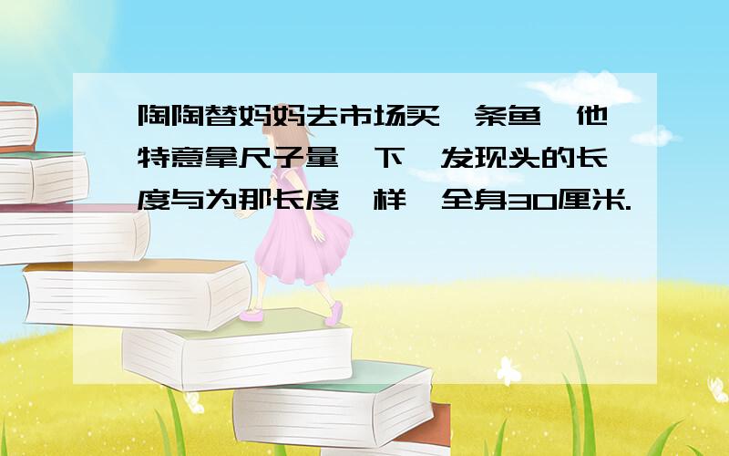 陶陶替妈妈去市场买一条鱼,他特意拿尺子量一下,发现头的长度与为那长度一样,全身30厘米.