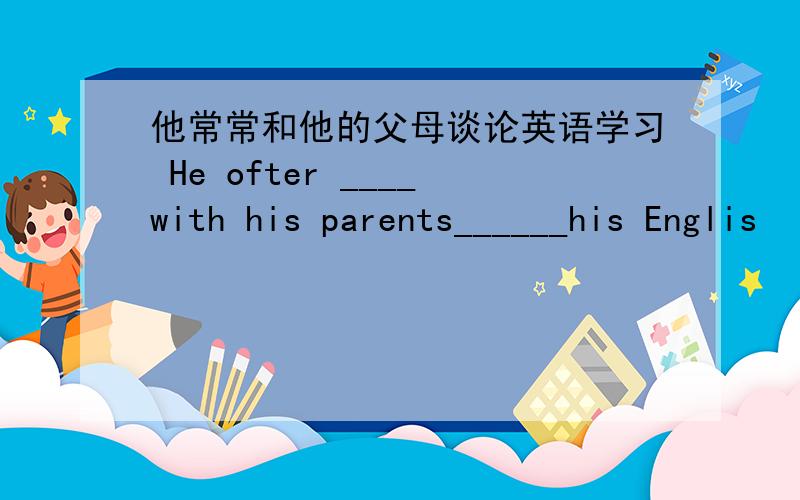 他常常和他的父母谈论英语学习 He ofter ____with his parents______his Englis