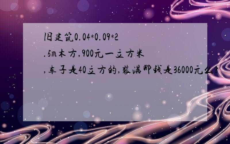 旧建筑0.04*0.09*2.5m木方,900元一立方米,车子是40立方的,装满那钱是36000元么?