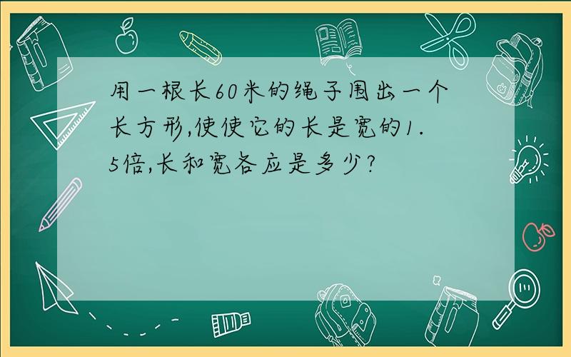 用一根长60米的绳子围出一个长方形,使使它的长是宽的1.5倍,长和宽各应是多少?