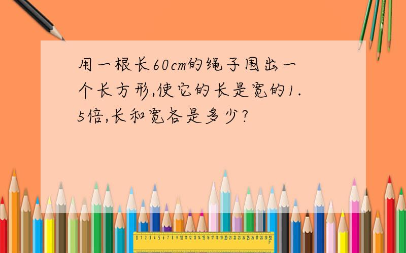 用一根长60cm的绳子围出一个长方形,使它的长是宽的1.5倍,长和宽各是多少?