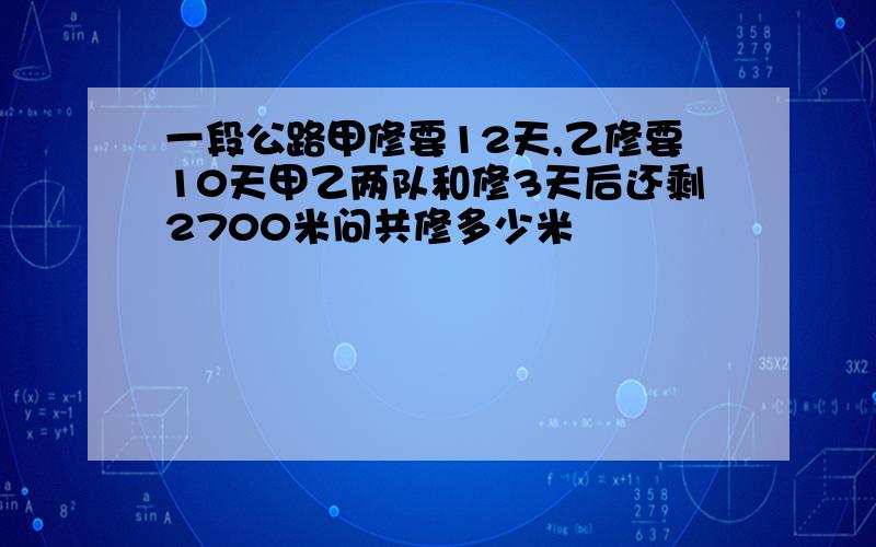 一段公路甲修要12天,乙修要10天甲乙两队和修3天后还剩2700米问共修多少米