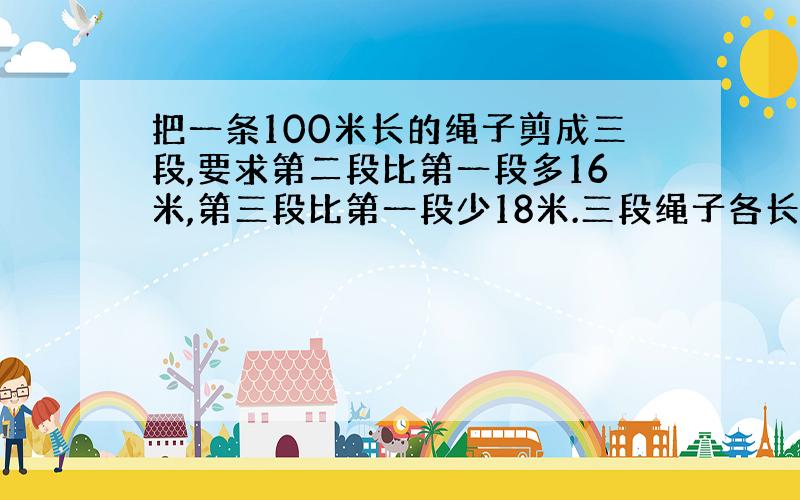 把一条100米长的绳子剪成三段,要求第二段比第一段多16米,第三段比第一段少18米.三段绳子各长多少米?