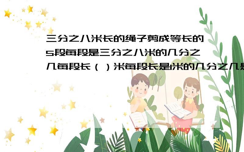 三分之八米长的绳子剪成等长的5段每段是三分之八米的几分之几每段长（）米每段长是1米的几分之几是4米的