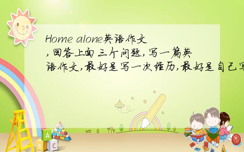 Home alone英语作文,回答上面三个问题,写一篇英语作文,最好是写一次经历,最好是自己写,不