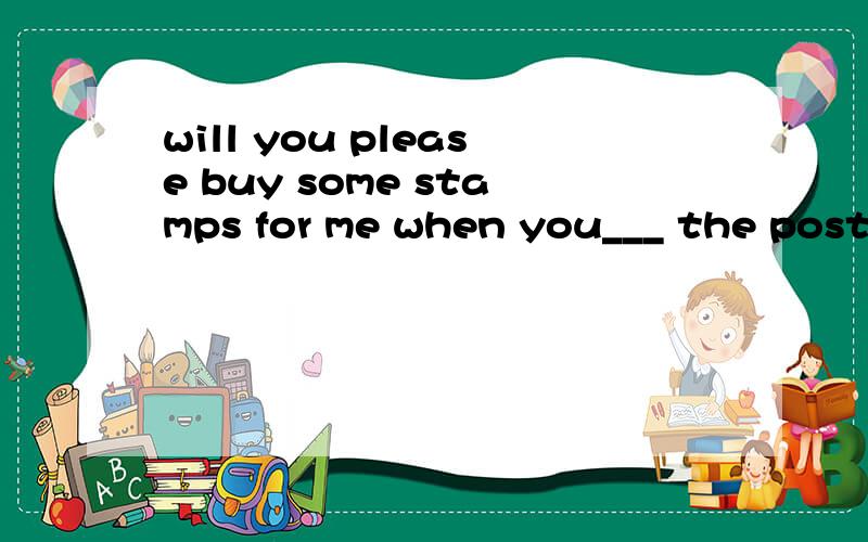 will you please buy some stamps for me when you___ the post