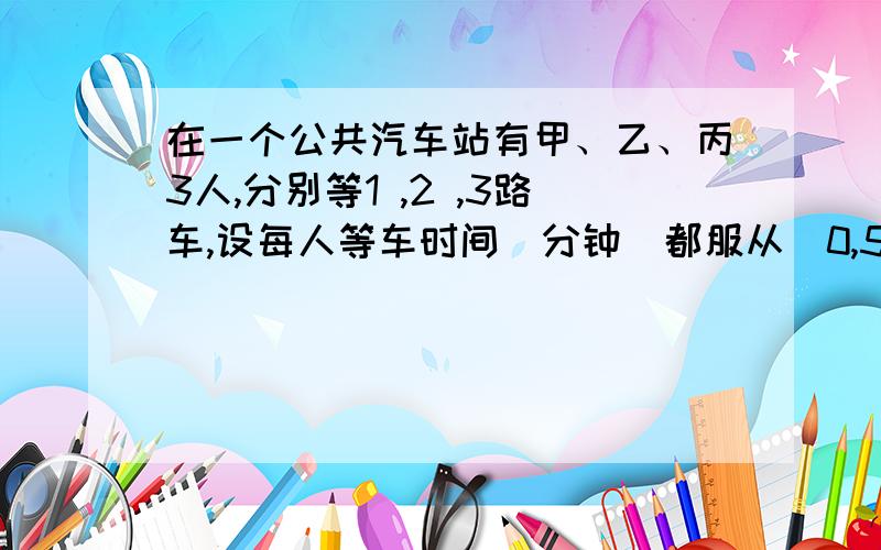 在一个公共汽车站有甲、乙、丙3人,分别等1 ,2 ,3路车,设每人等车时间（分钟）都服从（0,5）上的均匀分布,求3人中