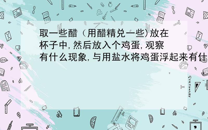 取一些醋（用醋精兑一些)放在杯子中,然后放入个鸡蛋,观察有什么现象,与用盐水将鸡蛋浮起来有什么不同.