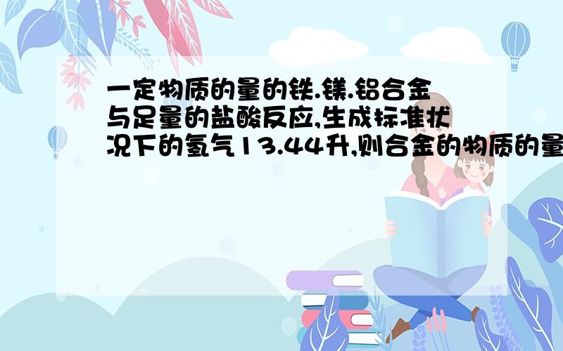 一定物质的量的铁.镁.铝合金与足量的盐酸反应,生成标准状况下的氢气13.44升,则合金的物质的量的总和可能为?