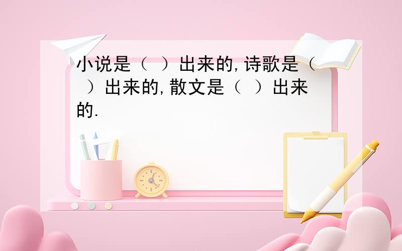 小说是（ ）出来的,诗歌是（ ）出来的,散文是（ ）出来的.