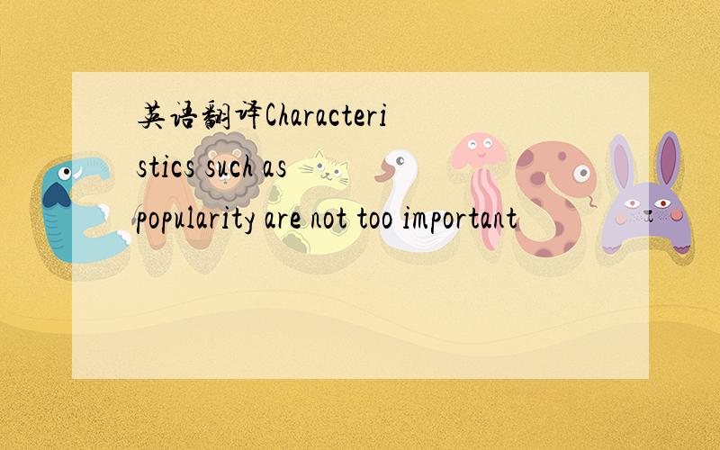 英语翻译Characteristics such as popularity are not too important