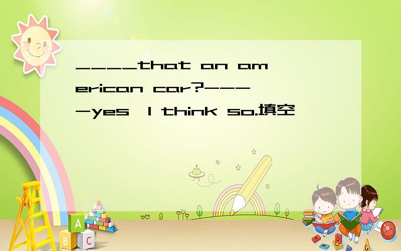 ____that an american car?----yes,I think so.填空