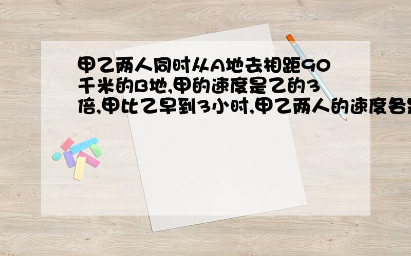 甲乙两人同时从A地去相距90千米的B地,甲的速度是乙的3倍,甲比乙早到3小时,甲乙两人的速度各是多少?