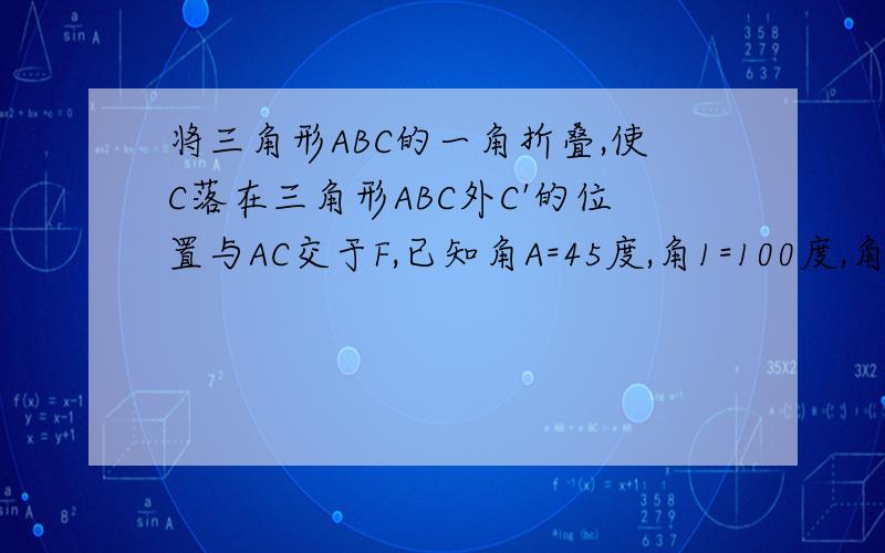 将三角形ABC的一角折叠,使C落在三角形ABC外C'的位置与AC交于F,已知角A=45度,角1=100度,角2=30度,