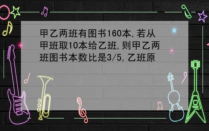 甲乙两班有图书160本,若从甲班取10本给乙班,则甲乙两班图书本数比是3/5,乙班原