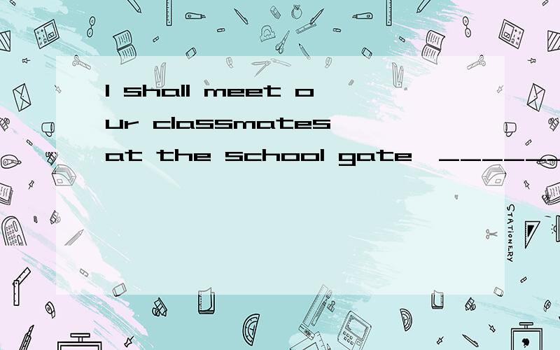 I shall meet our classmates at the school gate,_______ _____