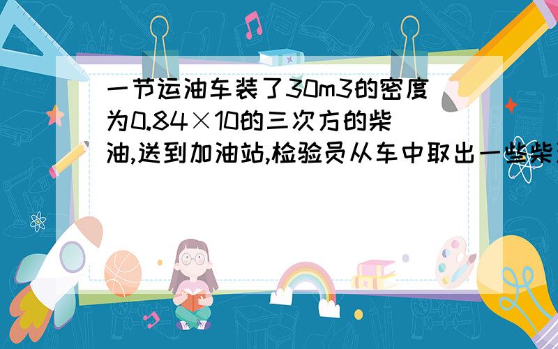 一节运油车装了30m3的密度为0.84×10的三次方的柴油,送到加油站,检验员从车中取出一些柴油样品,称得质量为16.8