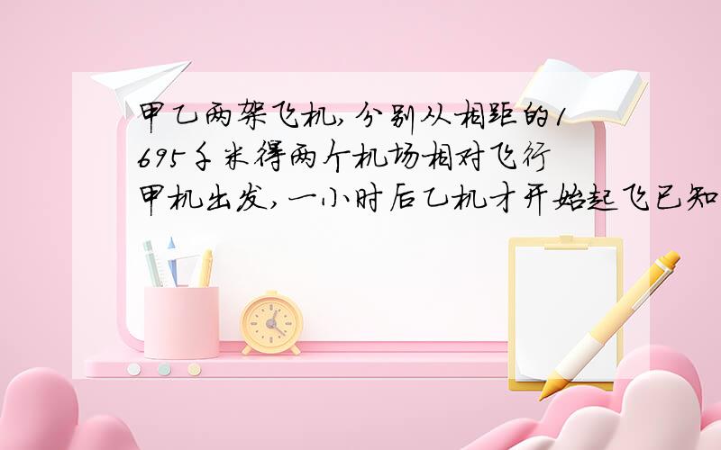 甲乙两架飞机,分别从相距的1695千米得两个机场相对飞行甲机出发,一小时后乙机才开始起飞已知甲车每小时飞行325千米以及