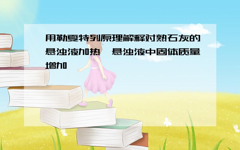 用勒夏特列原理解释对熟石灰的悬浊液加热,悬浊液中固体质量增加