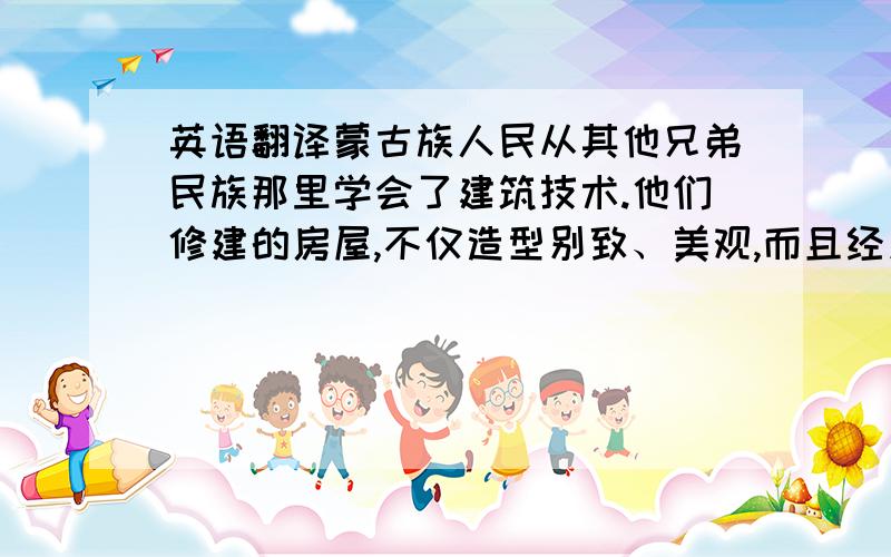 英语翻译蒙古族人民从其他兄弟民族那里学会了建筑技术.他们修建的房屋,不仅造型别致、美观,而且经久耐用.为了纪念和庆祝在土