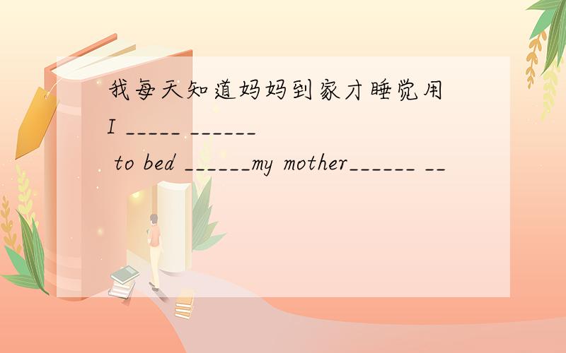 我每天知道妈妈到家才睡觉用 I _____ ______ to bed ______my mother______ __