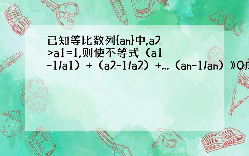 已知等比数列{an}中,a2>a1=1,则使不等式（a1-1/a1）+（a2-1/a2）+...（an-1/an）》0成